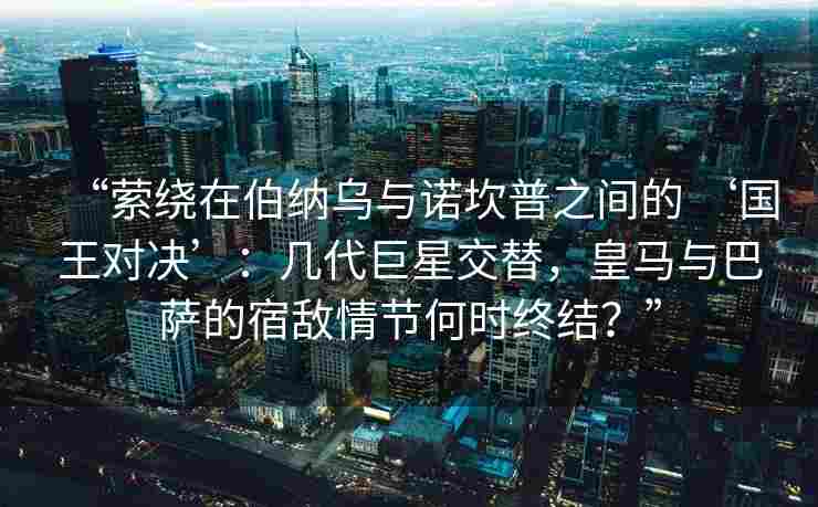 “萦绕在伯纳乌与诺坎普之间的 ‘国王对决’：几代巨星交替，皇马与巴萨的宿敌情节何时终结？”