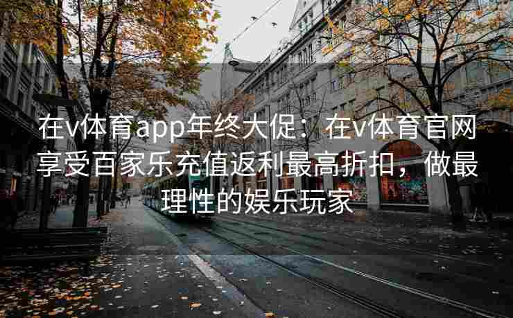 在v体育app年终大促:在v体育官网享受百家乐充值返利最高折扣,做最理性的娱乐玩家 在v体育app年终大促:在v体育官网享受百家乐充值返利最高折扣,做最理性的娱乐玩家