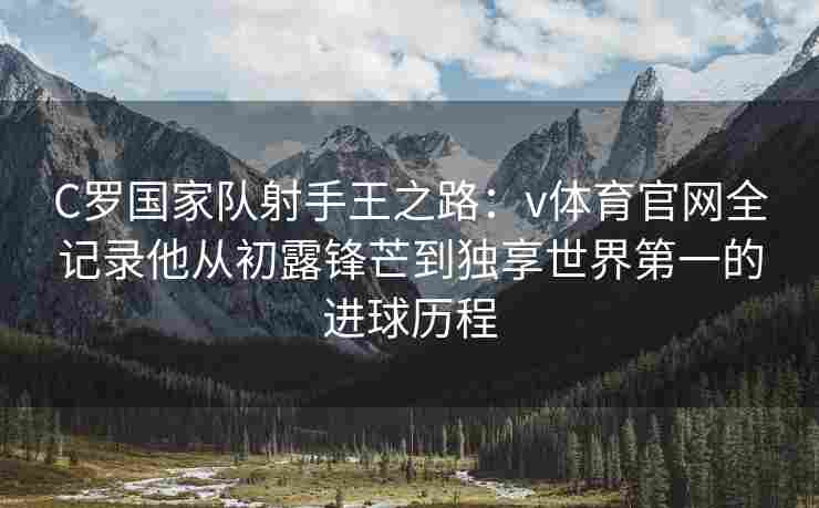 C罗国家队射手王之路:v体育官网全记录他从初露锋芒到独享世界第一的进球历程