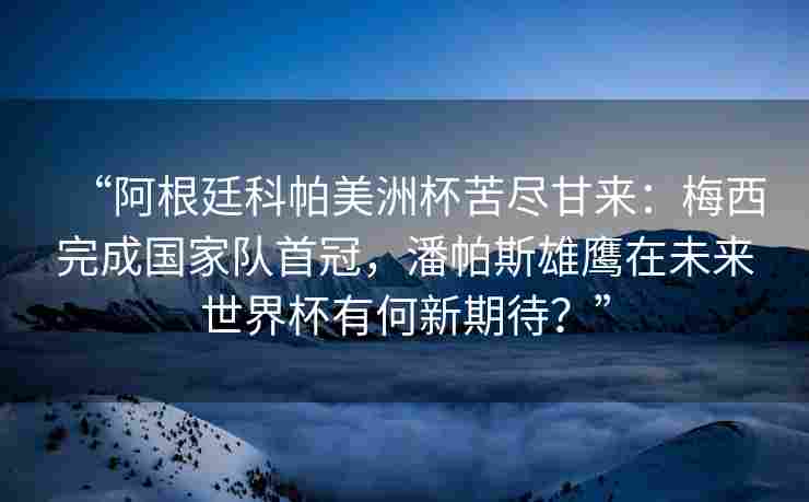 “阿根廷科帕美洲杯苦尽甘来:梅西完成国家队首冠,潘帕斯雄鹰在未来世界杯有何新期待?”