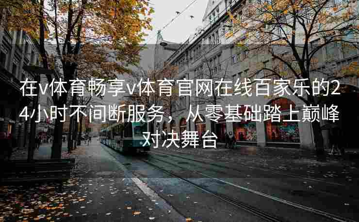 在v体育畅享v体育官网在线百家乐的24小时不间断服务,从零基础踏上巅峰对决舞台 在v体育畅享v体育官网在线百家乐的24小时不间断服务,从零基础踏上巅峰对决舞台