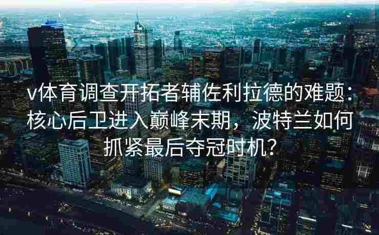 v体育调查开拓者辅佐利拉德的难题:核心后卫进入巅峰末期,波特兰如何抓紧最后夺冠时机?