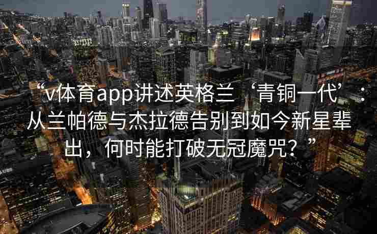 “v体育app讲述英格兰‘青铜一代’:从兰帕德与杰拉德告别到如今新星辈出,何时能打破无冠魔咒?” “v体育app讲述英格兰‘青铜一代’:从兰帕德与杰拉德告别到如今新星辈出,何时能打破无冠魔咒?”