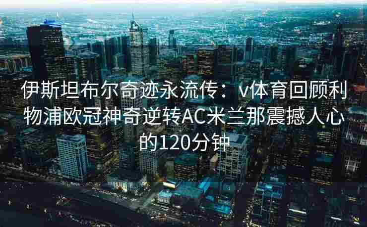 伊斯坦布尔奇迹永流传:v体育回顾利物浦欧冠神奇逆转AC米兰那震撼人心的120分钟