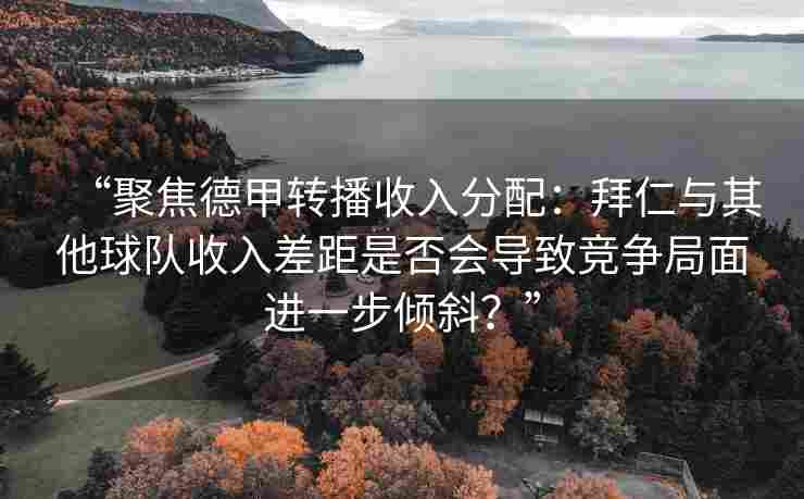 “聚焦德甲转播收入分配:拜仁与其他球队收入差距是否会导致竞争局面进一步倾斜?”