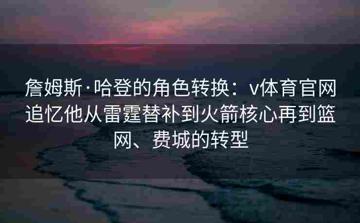 詹姆斯·哈登的角色转换:v体育官网追忆他从雷霆替补到火箭核心再到篮网、费城的转型