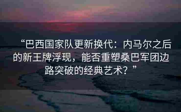 “巴西国家队更新换代:内马尔之后的新王牌浮现,能否重塑桑巴军团边路突破的经典艺术?”