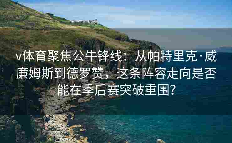 v体育聚焦公牛锋线:从帕特里克·威廉姆斯到德罗赞,这条阵容走向是否能在季后赛突破重围?