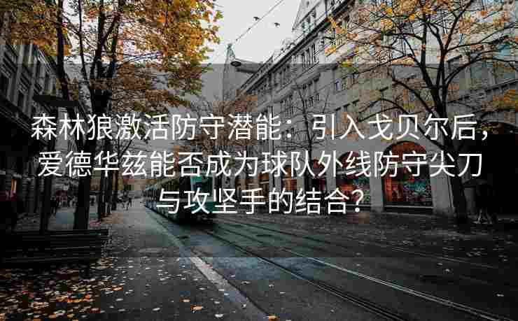 森林狼激活防守潜能:引入戈贝尔后,爱德华兹能否成为球队外线防守尖刀与攻坚手的结合?