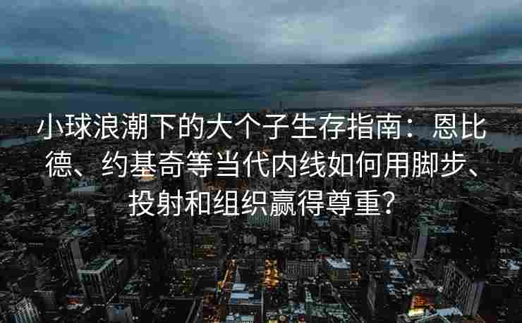 小球浪潮下的大个子生存指南:恩比德、约基奇等当代内线如何用脚步、投射和组织赢得尊重?