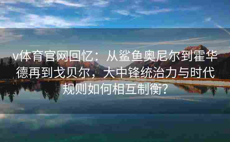 v体育官网回忆:从鲨鱼奥尼尔到霍华德再到戈贝尔,大中锋统治力与时代规则如何相互制衡? v体育官网回忆:从鲨鱼奥尼尔到霍华德再到戈贝尔,大中锋统治力与时代规则如何相互制衡?