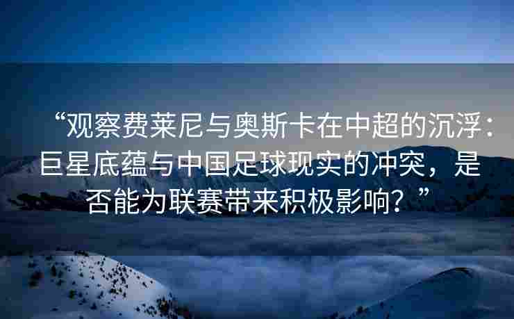 “观察费莱尼与奥斯卡在中超的沉浮:巨星底蕴与中国足球现实的冲突,是否能为联赛带来积极影响?”