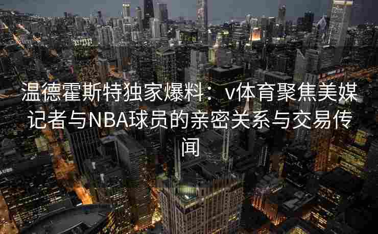 温德霍斯特独家爆料:v体育聚焦美媒记者与NBA球员的亲密关系与交易传闻 温德霍斯特独家爆料:v体育聚焦美媒记者与NBA球员的亲密关系与交易传闻