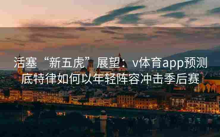 活塞“新五虎”展望:v体育app预测底特律如何以年轻阵容冲击季后赛