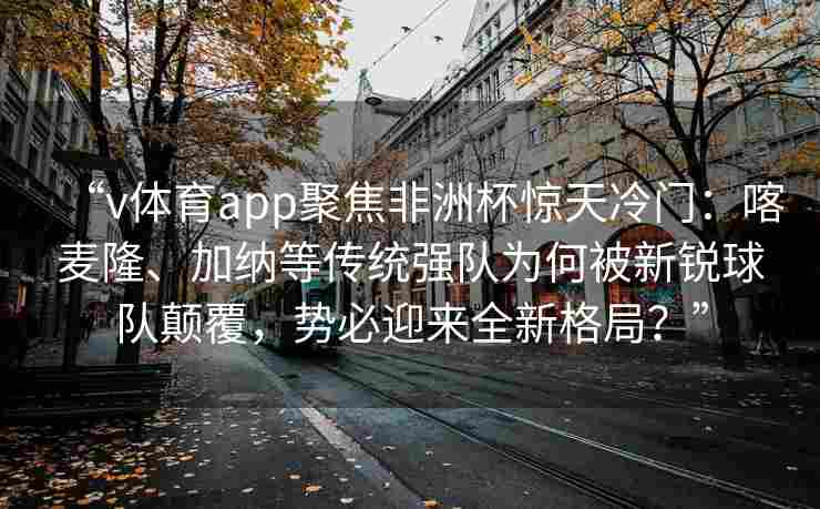 “v体育app聚焦非洲杯惊天冷门:喀麦隆、加纳等传统强队为何被新锐球队颠覆,势必迎来全新格局?”