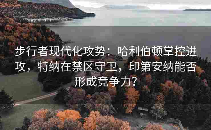 步行者现代化攻势:哈利伯顿掌控进攻,特纳在禁区守卫,印第安纳能否形成竞争力? 步行者现代化攻势:哈利伯顿掌控进攻,特纳在禁区守卫,印第安纳能否形成竞争力?