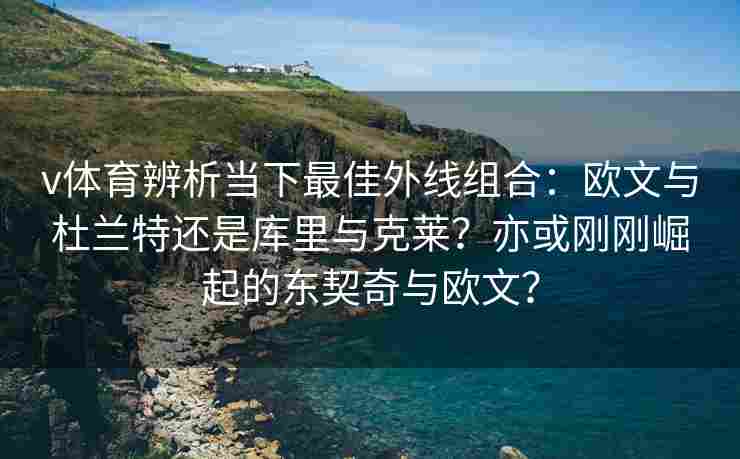 v体育辨析当下最佳外线组合:欧文与杜兰特还是库里与克莱?亦或刚刚崛起的东契奇与欧文?
