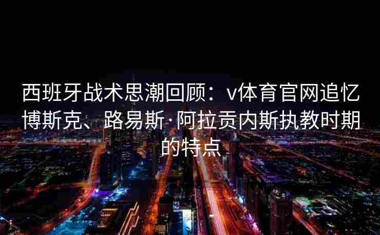 西班牙战术思潮回顾:v体育官网追忆博斯克、路易斯·阿拉贡内斯执教时期的特点