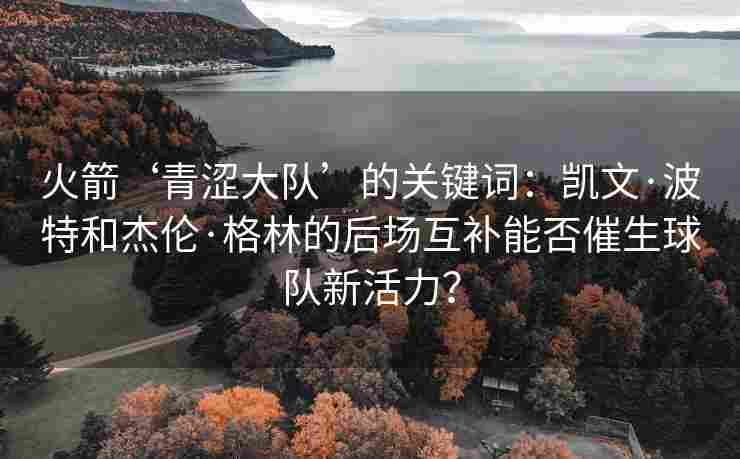 火箭‘青涩大队’的关键词:凯文·波特和杰伦·格林的后场互补能否催生球队新活力? 火箭‘青涩大队’的关键词:凯文·波特和杰伦·格林的后场互补能否催生球队新活力?