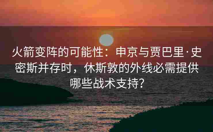 火箭变阵的可能性:申京与贾巴里·史密斯并存时,休斯敦的外线必需提供哪些战术支持?