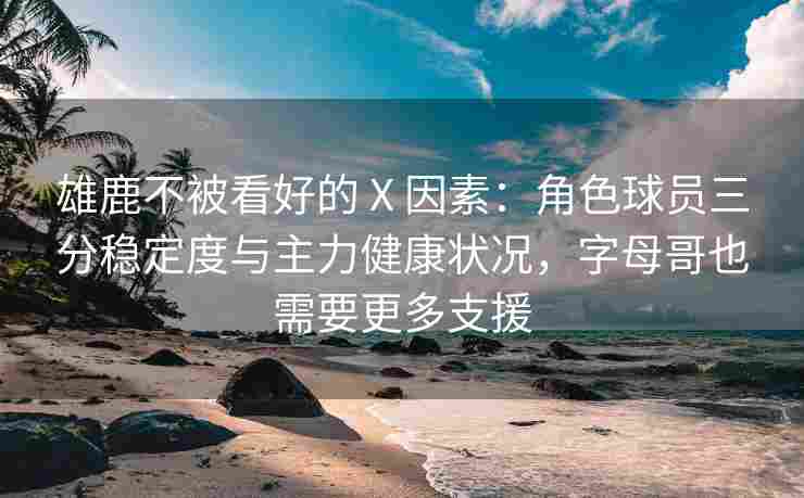 雄鹿不被看好的 X 因素:角色球员三分稳定度与主力健康状况,字母哥也需要更多支援