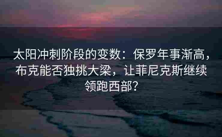 太阳冲刺阶段的变数:保罗年事渐高,布克能否独挑大梁,让菲尼克斯继续领跑西部?