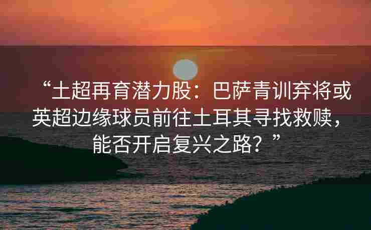 “土超再育潜力股:巴萨青训弃将或英超边缘球员前往土耳其寻找救赎,能否开启复兴之路?”