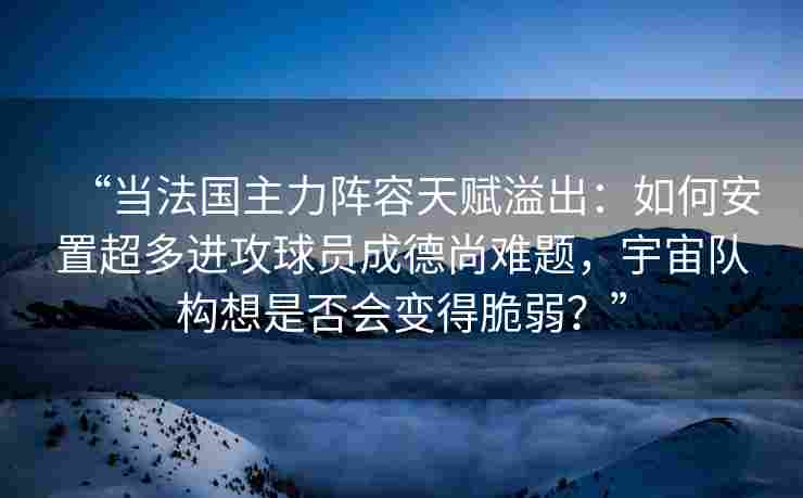 “当法国主力阵容天赋溢出:如何安置超多进攻球员成德尚难题,宇宙队构想是否会变得脆弱?”