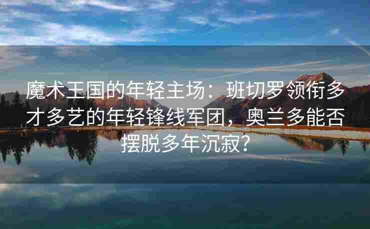 魔术王国的年轻主场:班切罗领衔多才多艺的年轻锋线军团,奥兰多能否摆脱多年沉寂?