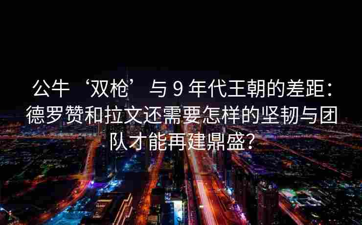 公牛‘双枪’与 9 年代王朝的差距:德罗赞和拉文还需要怎样的坚韧与团队才能再建鼎盛?