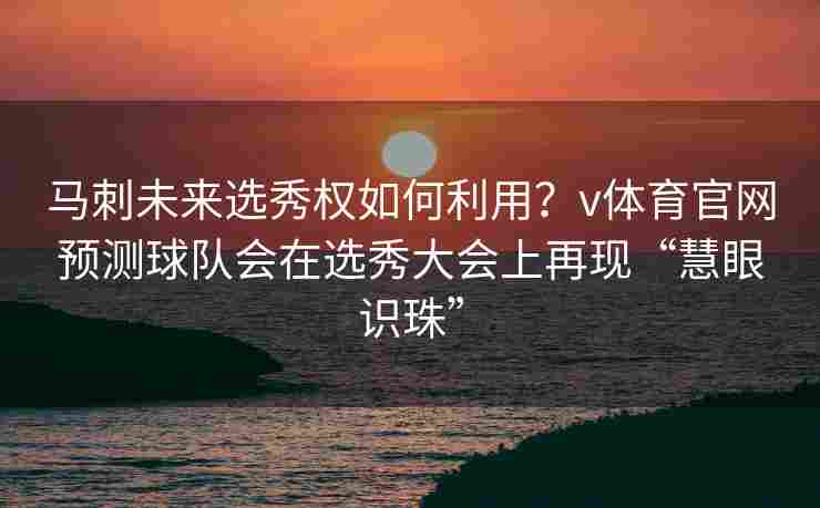 马刺未来选秀权如何利用?v体育官网预测球队会在选秀大会上再现“慧眼识珠”