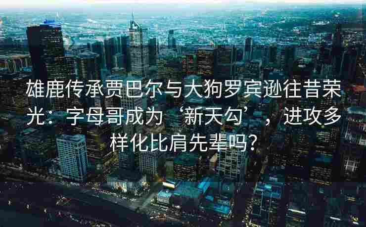 雄鹿传承贾巴尔与大狗罗宾逊往昔荣光：字母哥成为‘新天勾’，进攻多样化比肩先辈吗？