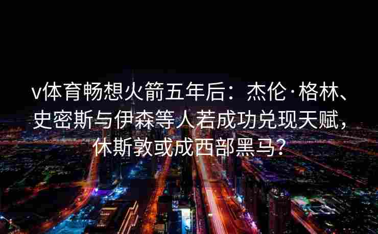 v体育畅想火箭五年后:杰伦·格林、史密斯与伊森等人若成功兑现天赋,休斯敦或成西部黑马?