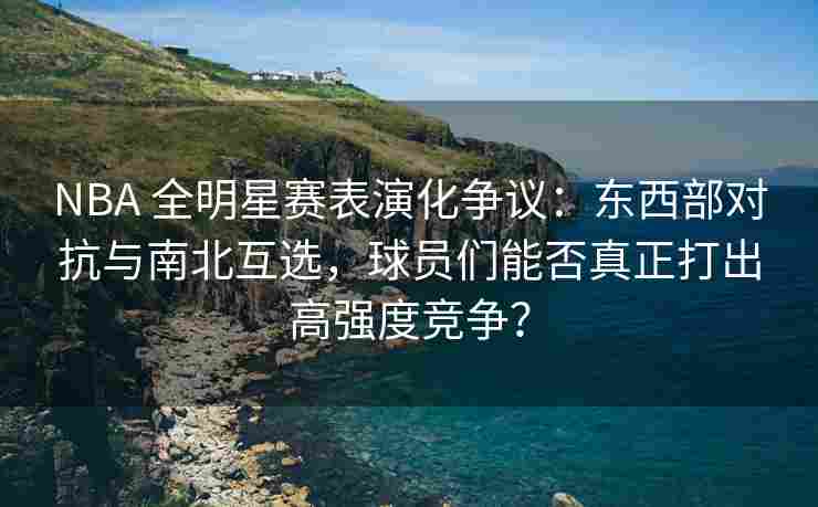 NBA 全明星赛表演化争议:东西部对抗与南北互选,球员们能否真正打出高强度竞争?