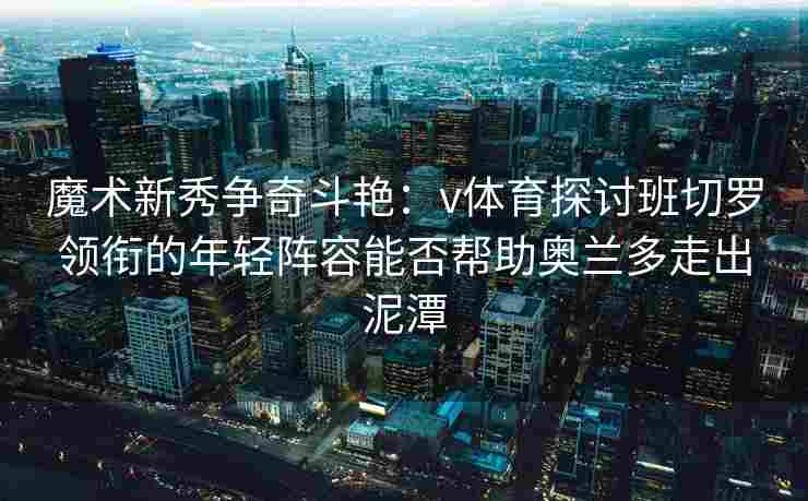 魔术新秀争奇斗艳:v体育探讨班切罗领衔的年轻阵容能否帮助奥兰多走出泥潭