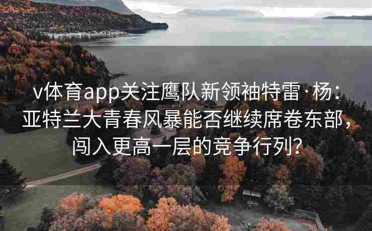 v体育app关注鹰队新领袖特雷·杨:亚特兰大青春风暴能否继续席卷东部,闯入更高一层的竞争行列?