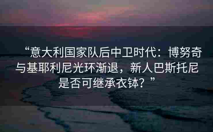 “意大利国家队后中卫时代:博努奇与基耶利尼光环渐退,新人巴斯托尼是否可继承衣钵?”