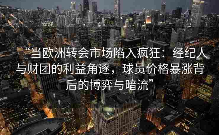 “当欧洲转会市场陷入疯狂:经纪人与财团的利益角逐,球员价格暴涨背后的博弈与暗流”