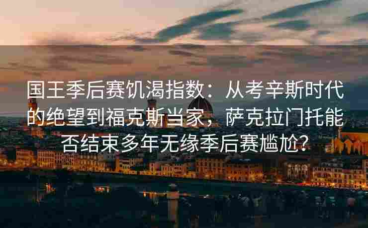 国王季后赛饥渴指数:从考辛斯时代的绝望到福克斯当家,萨克拉门托能否结束多年无缘季后赛尴尬?
