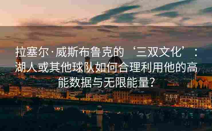 拉塞尔·威斯布鲁克的‘三双文化’:湖人或其他球队如何合理利用他的高能数据与无限能量?