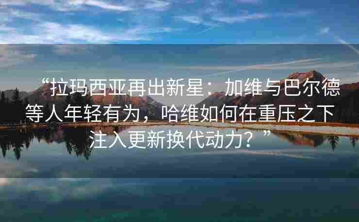 “拉玛西亚再出新星:加维与巴尔德等人年轻有为,哈维如何在重压之下注入更新换代动力?” “拉玛西亚再出新星:加维与巴尔德等人年轻有为,哈维如何在重压之下注入更新换代动力?”