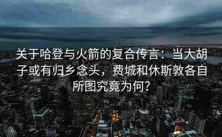 关于哈登与火箭的复合传言:当大胡子或有归乡念头,费城和休斯敦各自所图究竟为何?