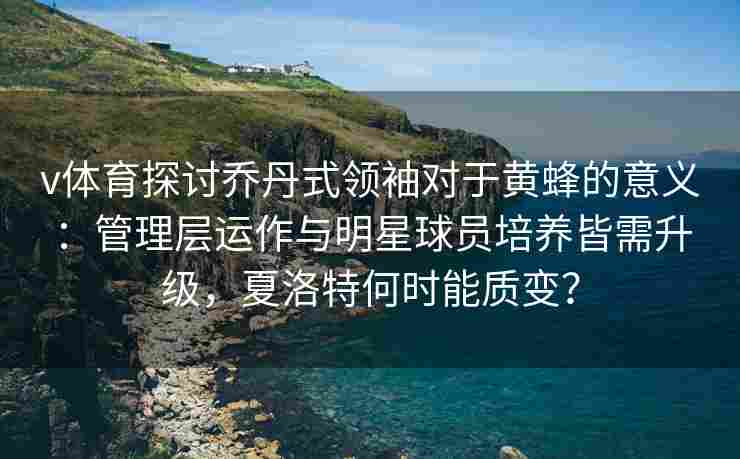 v体育探讨乔丹式领袖对于黄蜂的意义:管理层运作与明星球员培养皆需升级,夏洛特何时能质变? v体育探讨乔丹式领袖对于黄蜂的意义:管理层运作与明星球员培养皆需升级,夏洛特何时能质变?
