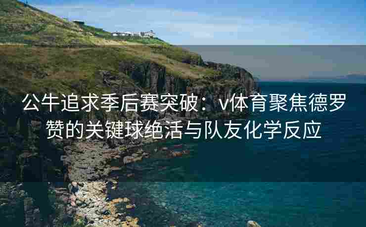 公牛追求季后赛突破:v体育聚焦德罗赞的关键球绝活与队友化学反应