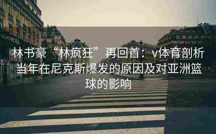林书豪“林疯狂”再回首:v体育剖析当年在尼克斯爆发的原因及对亚洲篮球的影响