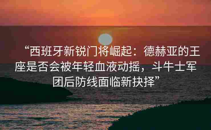 “西班牙新锐门将崛起:德赫亚的王座是否会被年轻血液动摇,斗牛士军团后防线面临新抉择”