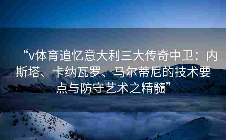 “v体育追忆意大利三大传奇中卫:内斯塔、卡纳瓦罗、马尔蒂尼的技术要点与防守艺术之精髓”