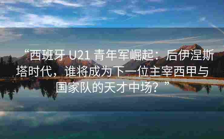“西班牙 U21 青年军崛起:后伊涅斯塔时代,谁将成为下一位主宰西甲与国家队的天才中场?”