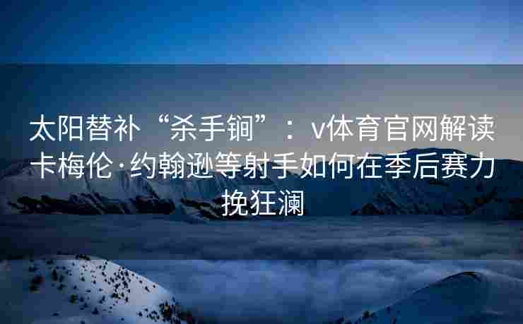 太阳替补“杀手锏”:v体育官网解读卡梅伦·约翰逊等射手如何在季后赛力挽狂澜