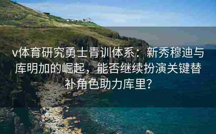 v体育研究勇士青训体系:新秀穆迪与库明加的崛起,能否继续扮演关键替补角色助力库里?